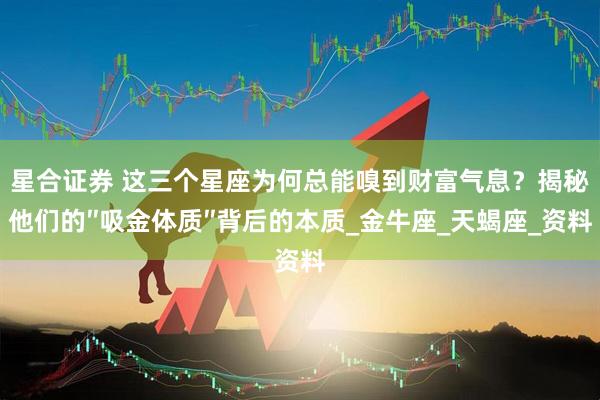 星合证券 这三个星座为何总能嗅到财富气息？揭秘他们的″吸金体质″背后的本质_金牛座_天蝎座_资料