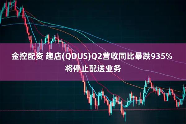 金控配资 趣店(QDUS)Q2营收同比暴跌935% 将停止配送业务