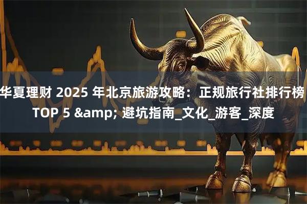 华夏理财 2025 年北京旅游攻略：正规旅行社排行榜 TOP 5 & 避坑指南_文化_游客_深度