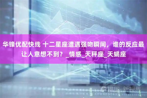 华锋优配快线 十二星座遭遇强吻瞬间，谁的反应最让人意想不到？_情感_天秤座_天蝎座