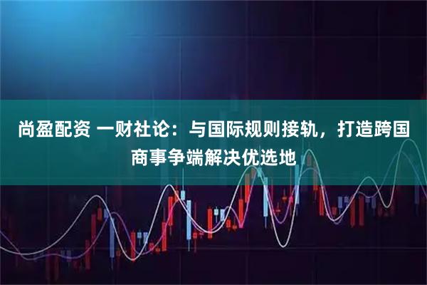 尚盈配资 一财社论：与国际规则接轨，打造跨国商事争端解决优选地
