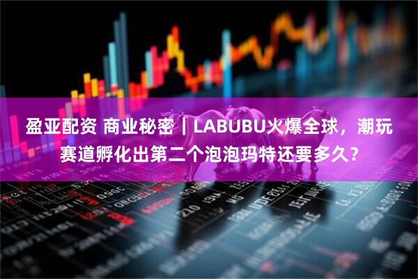 盈亚配资 商业秘密｜LABUBU火爆全球，潮玩赛道孵化出第二个泡泡玛特还要多久？