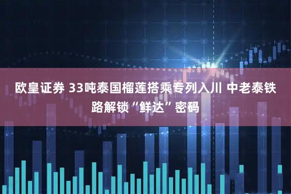 欧皇证券 33吨泰国榴莲搭乘专列入川 中老泰铁路解锁“鲜达”密码