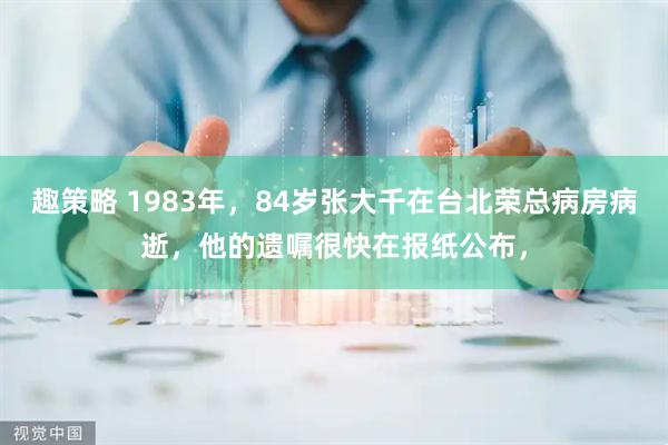 趣策略 1983年，84岁张大千在台北荣总病房病逝，他的遗嘱很快在报纸公布，