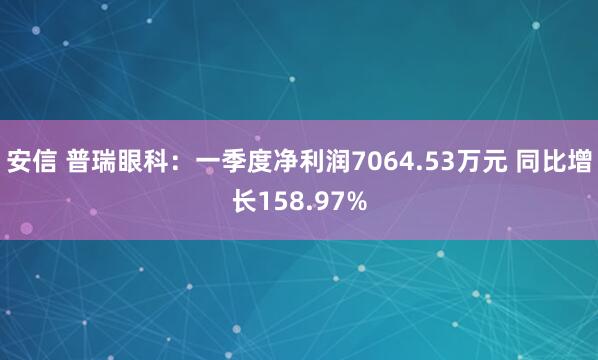 安信 普瑞眼科：一季度净利润7064.53万元 同比增长158.97%